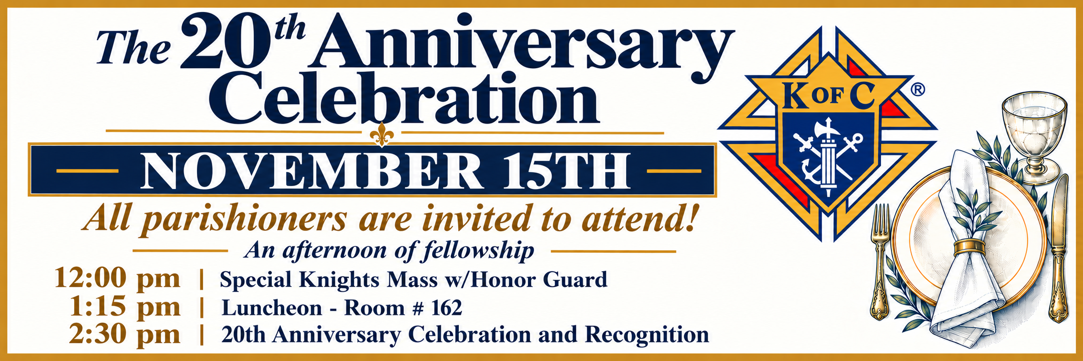 The 20th Anniversary Celebration, November 15th. All parishioners are invited. 12:00 pm Special Knights Mass with Honor Guard. 1:15 pm Luncheon in Room 162. 2:30 pm 20th Anniversary Celebration and Recognition.